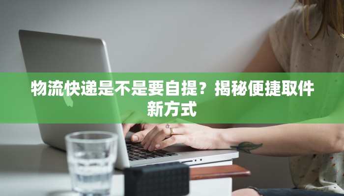 物流快递是不是要自提？揭秘便捷取件新方式